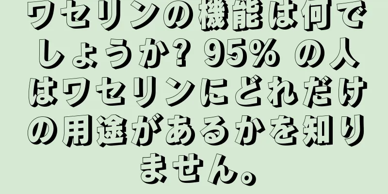ワセリンの機能は何でしょうか? 95% の人はワセリンにどれだけの用途があるかを知りません。