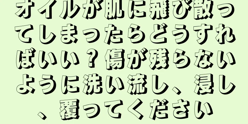 オイルが肌に飛び散ってしまったらどうすればいい？傷が残らないように洗い流し、浸し、覆ってください