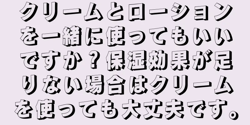 クリームとローションを一緒に使ってもいいですか？保湿効果が足りない場合はクリームを使っても大丈夫です。