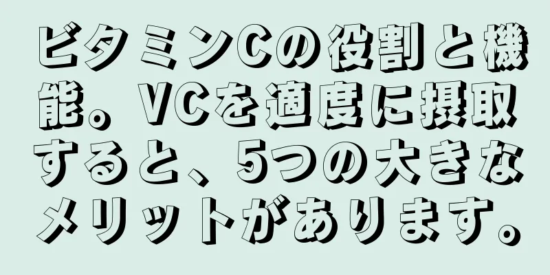 ビタミンCの役割と機能。VCを適度に摂取すると、5つの大きなメリットがあります。