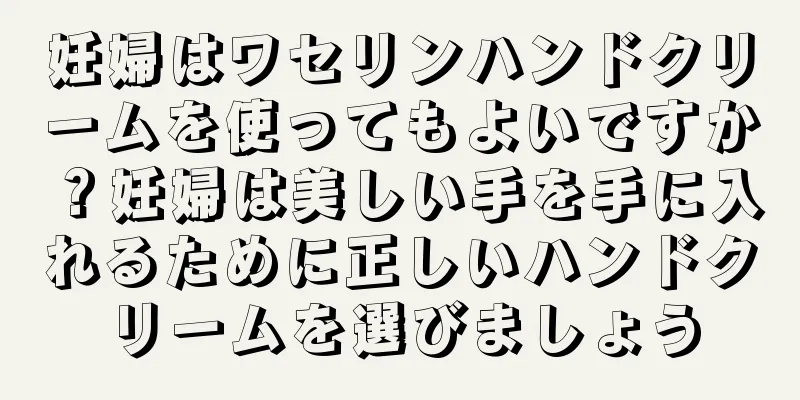 妊婦はワセリンハンドクリームを使ってもよいですか？妊婦は美しい手を手に入れるために正しいハンドクリームを選びましょう