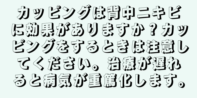 カッピングは背中ニキビに効果がありますか？カッピングをするときは注意してください。治療が遅れると病気が重篤化します。