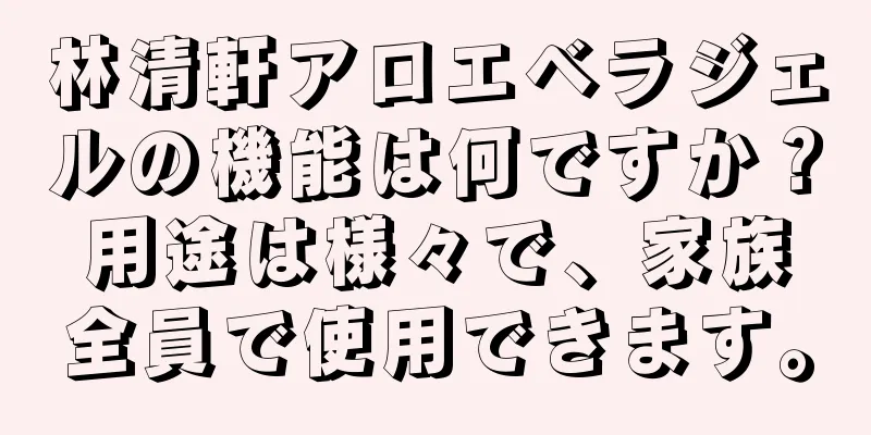 林清軒アロエベラジェルの機能は何ですか？用途は様々で、家族全員で使用できます。