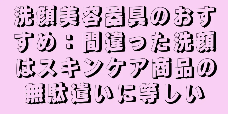 洗顔美容器具のおすすめ：間違った洗顔はスキンケア商品の無駄遣いに等しい