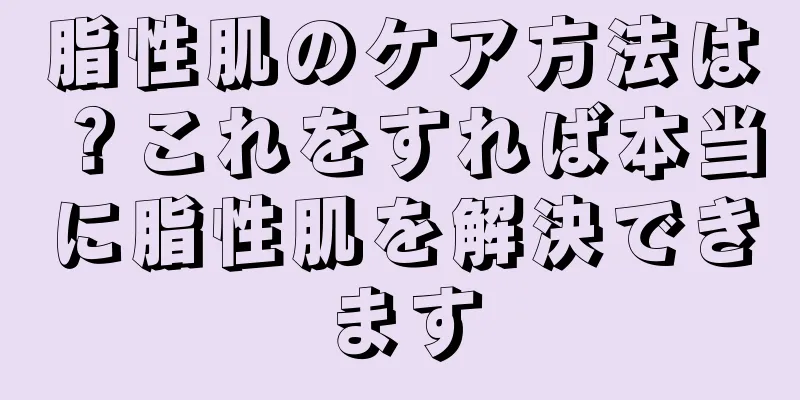 脂性肌のケア方法は？これをすれば本当に脂性肌を解決できます