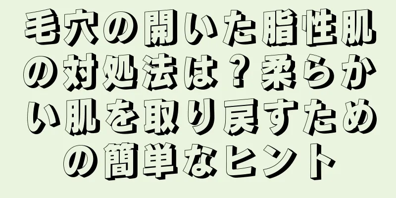 毛穴の開いた脂性肌の対処法は？柔らかい肌を取り戻すための簡単なヒント