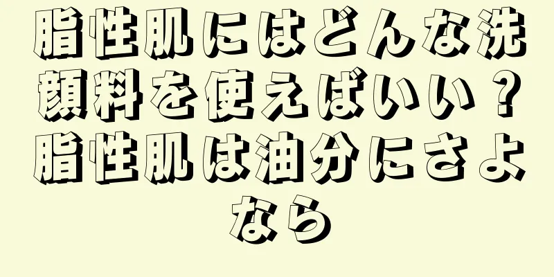 脂性肌にはどんな洗顔料を使えばいい？脂性肌は油分にさよなら