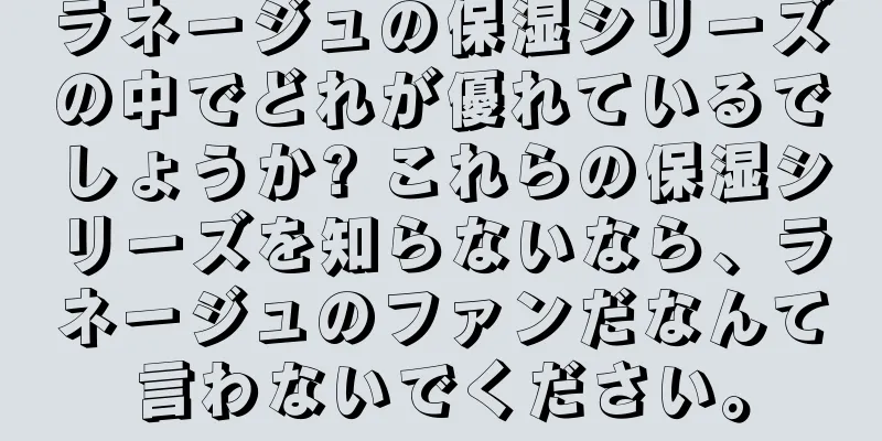 ラネージュの保湿シリーズの中でどれが優れているでしょうか? これらの保湿シリーズを知らないなら、ラネージュのファンだなんて言わないでください。