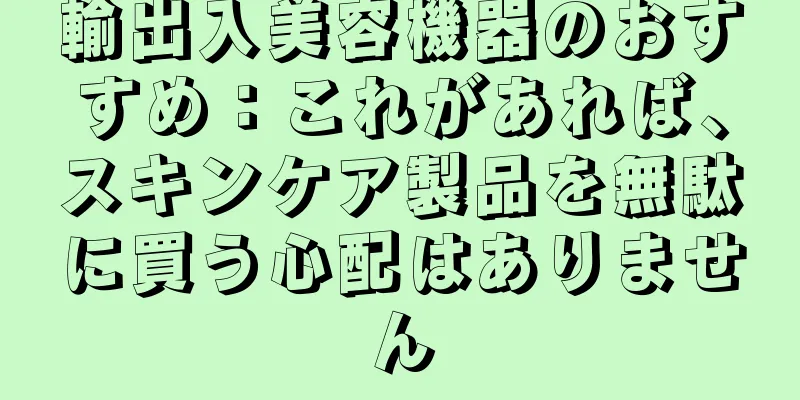 輸出入美容機器のおすすめ：これがあれば、スキンケア製品を無駄に買う心配はありません