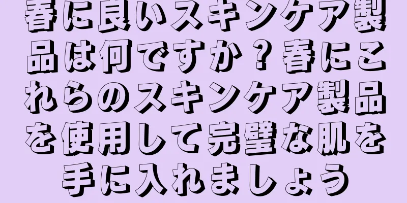 春に良いスキンケア製品は何ですか？春にこれらのスキンケア製品を使用して完璧な肌を手に入れましょう