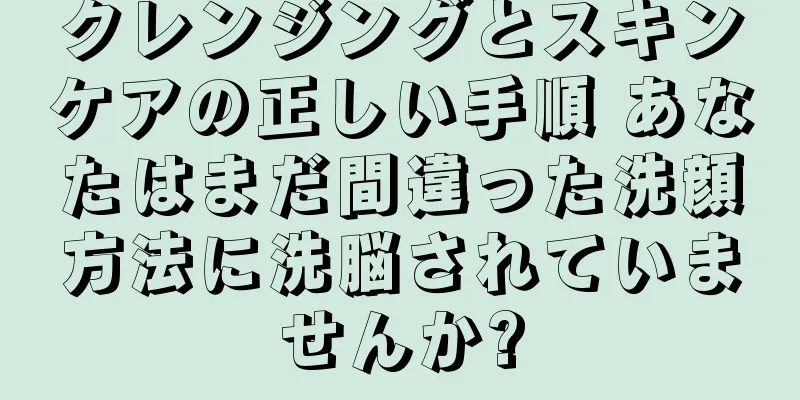クレンジングとスキンケアの正しい手順 あなたはまだ間違った洗顔方法に洗脳されていませんか?