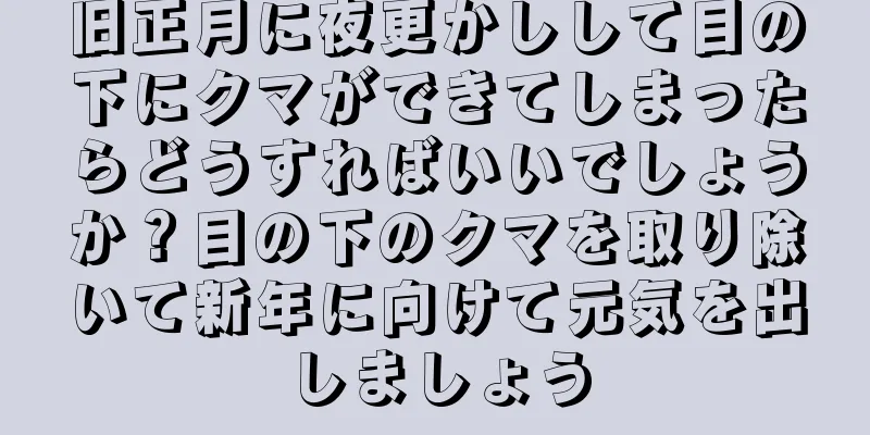 旧正月に夜更かしして目の下にクマができてしまったらどうすればいいでしょうか？目の下のクマを取り除いて新年に向けて元気を出しましょう