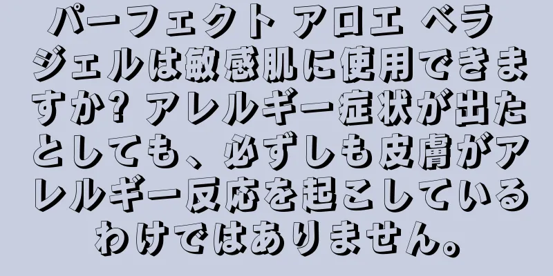パーフェクト アロエ ベラ ジェルは敏感肌に使用できますか? アレルギー症状が出たとしても、必ずしも皮膚がアレルギー反応を起こしているわけではありません。