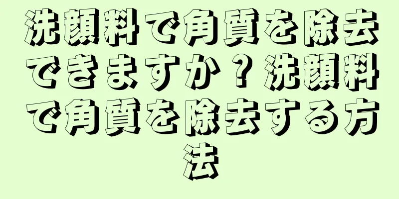 洗顔料で角質を除去できますか？洗顔料で角質を除去する方法