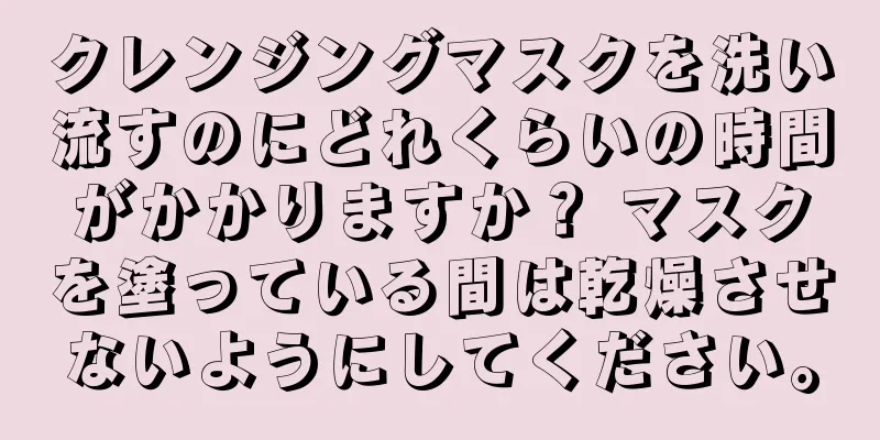 クレンジングマスクを洗い流すのにどれくらいの時間がかかりますか？ マスクを塗っている間は乾燥させないようにしてください。