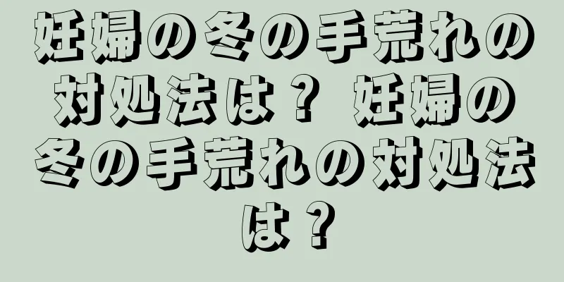 妊婦の冬の手荒れの対処法は？ 妊婦の冬の手荒れの対処法は？