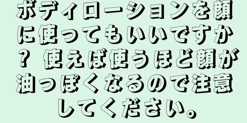ボディローションを顔に使ってもいいですか？ 使えば使うほど顔が油っぽくなるので注意してください。