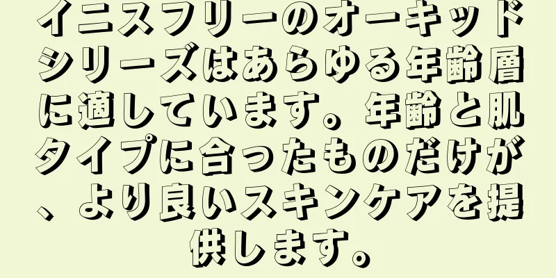 イニスフリーのオーキッドシリーズはあらゆる年齢層に適しています。年齢と肌タイプに合ったものだけが、より良いスキンケアを提供します。