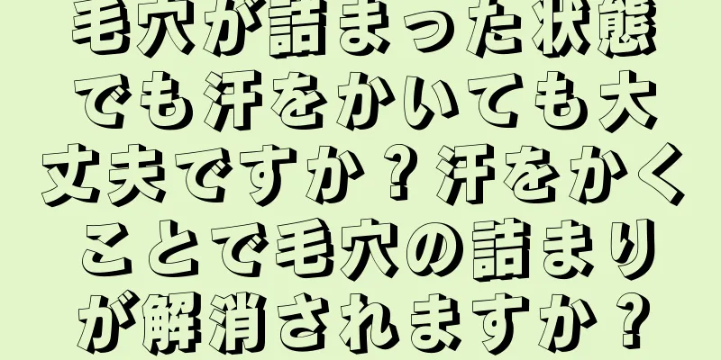 毛穴が詰まった状態でも汗をかいても大丈夫ですか？汗をかくことで毛穴の詰まりが解消されますか？